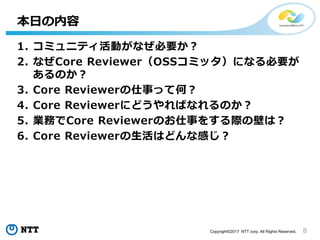 8Copyright©2017 NTT corp. All Rights Reserved.
1. コミュニティ活動がなぜ必要か？
2. なぜCore Reviewer（OSSコミッタ）になる必要が
あるのか？
3. Core Reviewerの仕事って何？
4. Core Reviewerにどうやればなれるのか？
5. 業務でCore Reviewerのお仕事をする際の壁は？
6. Core Reviewerの生活はどんな感じ？
本日の内容
 