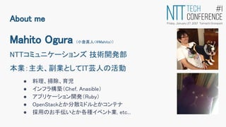 Mahito Ogura (小倉真人<@Mahito>)
NTTコミュニケーションズ 技術開発部
本業：主夫、副業としてIT芸人の活動
● 料理、掃除、育児
● インフラ構築（Chef, Anasible）
● アプリケーション開発（Ruby）
● OpenStackとか分散ミドルとかコンテナ
● 採用のお手伝いとか各種イベント業, etc...
About me
 