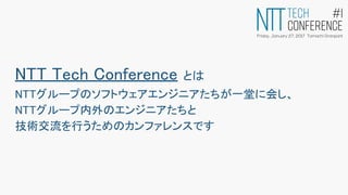 NTT Tech Conference とは
NTTグループのソフトウェアエンジニアたちが一堂に会し、
NTTグループ内外のエンジニアたちと
技術交流を行うためのカンファレンスです
 