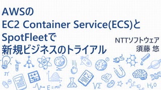 AWSの
EC2 Container Service(ECS)と
SpotFleetで
新規ビジネスのトライアル
NTTソフトウェア
須藤 悠
 