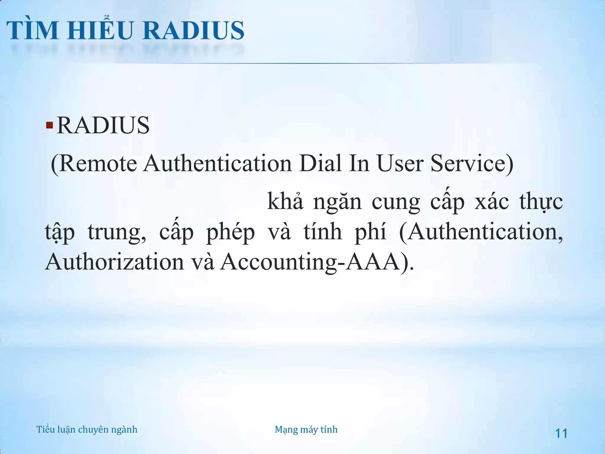 TÌM HIỂU RADIUS

 RADIUS

(Remote Authentication Dial In User Service)
là một giao thức có khả ngăn cung cấp xác thực
tập trung, cấp phép và tính phí (Authentication,
Authorization và Accounting-AAA).

Tiểu luận chuyên ngành

Mạng máy tính

11

 