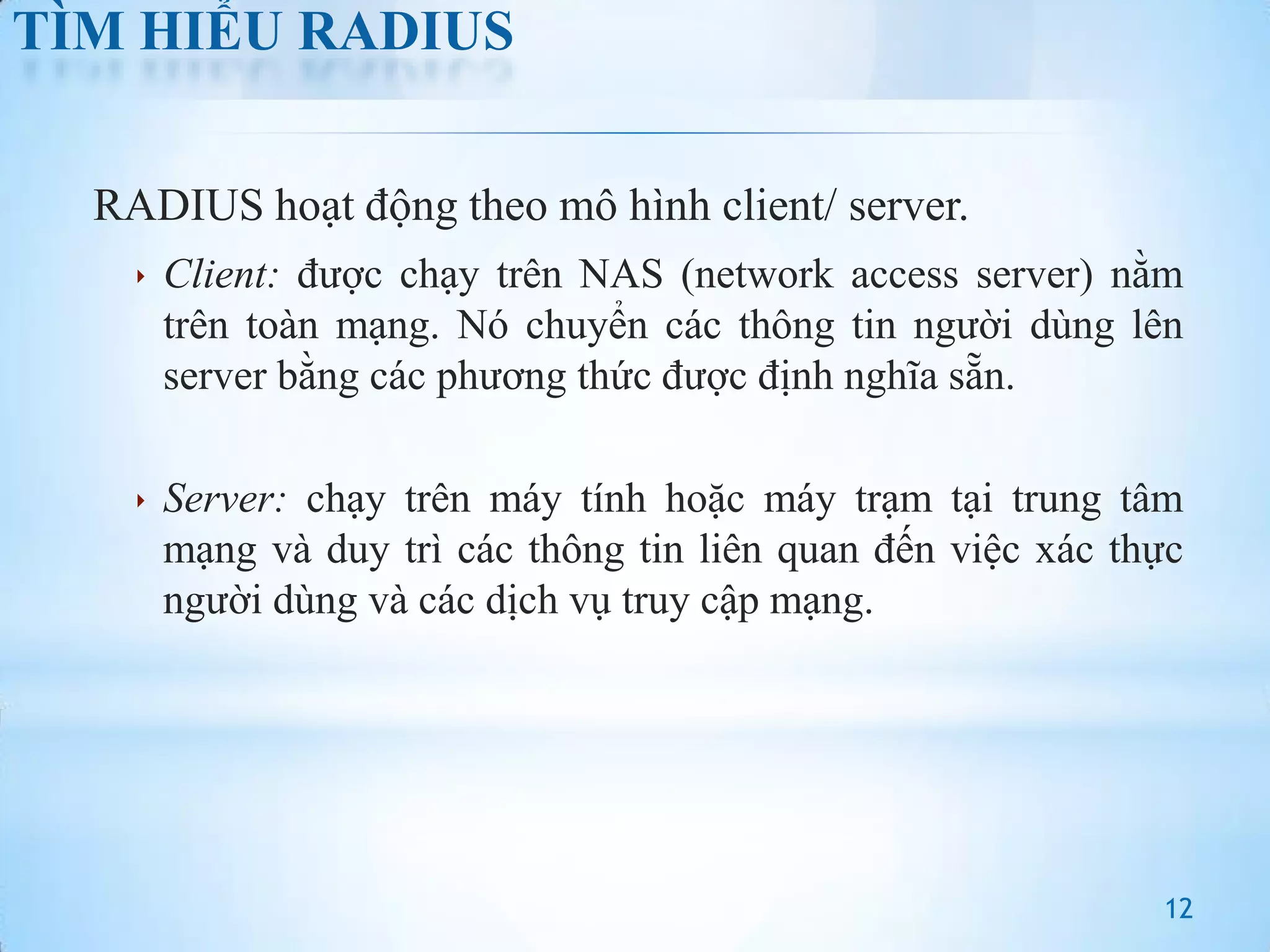TÌM HIỂU RADIUS
RADIUS hoạt động theo mô hình client/ server.
 Client: được chạy trên NAS (network access server) nằm

trên toàn mạng. Nó chuyển các thông tin người dùng lên
server bằng các phương thức được định nghĩa sẵn.
 Server: chạy trên máy tính hoặc máy trạm tại trung tâm

mạng và duy trì các thông tin liên quan đến việc xác thực
người dùng và các dịch vụ truy cập mạng.

12

 
