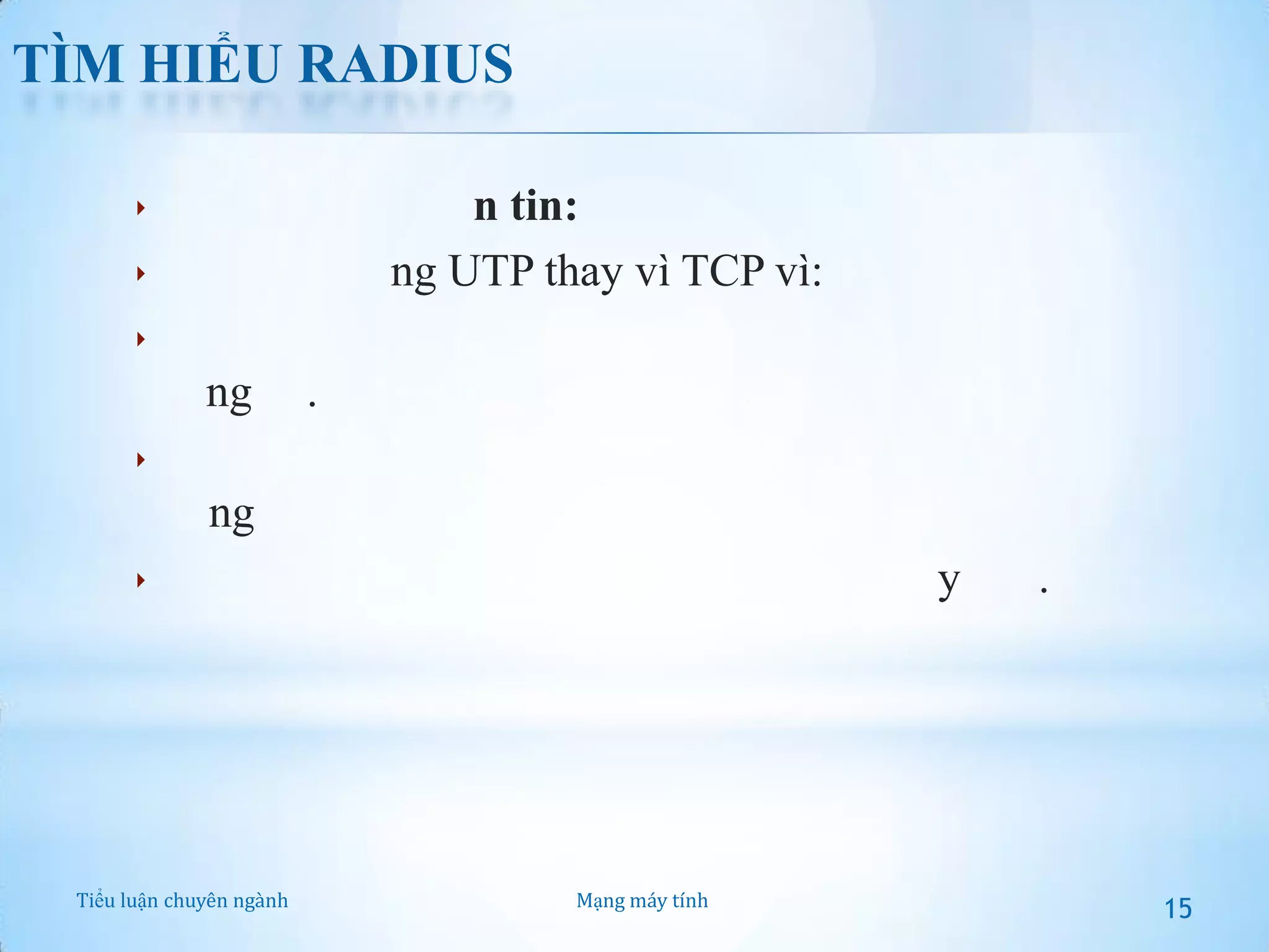 TÌM HIỂU RADIUS
 Giao thức truyền tin:
 RADIUS dùng UTP thay vì TCP vì:

 Thời gian yêu cầu của 2 giao thức này khác nhau khá

đáng kể.
 Tính phi trạng thái của UDP giúp đơn giản hoá khi sử
dụng
 UDP giúp đơn giản hoá việc triển khai máy chủ.

Tiểu luận chuyên ngành

Mạng máy tính

15

 