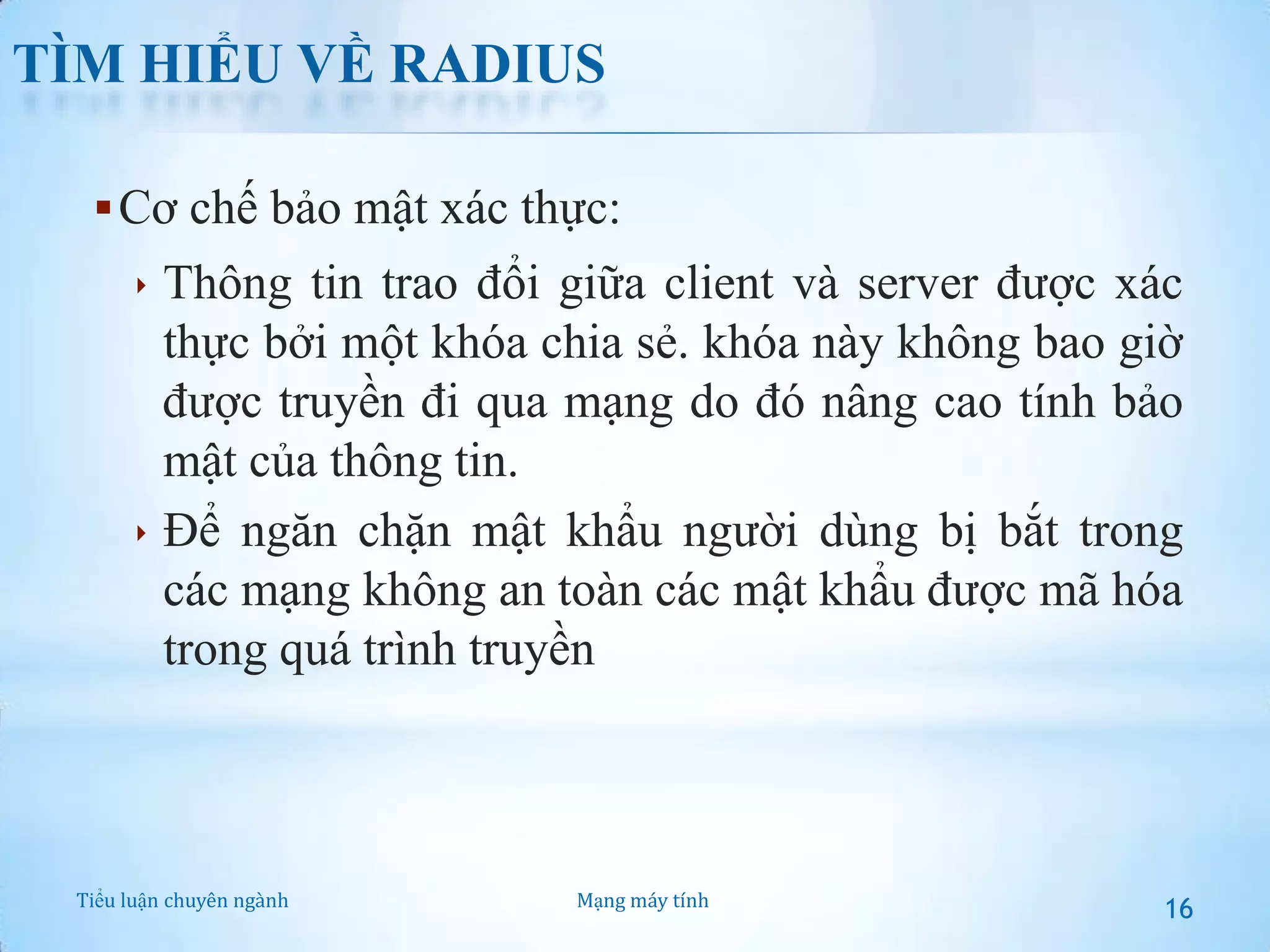 TÌM HIỂU VỀ RADIUS
 Cơ chế bảo mật xác thực:
 Thông tin trao đổi giữa client và server được xác

thực bởi một khóa chia sẻ. khóa này không bao giờ
được truyền đi qua mạng do đó nâng cao tính bảo
mật của thông tin.
 Để ngăn chặn mật khẩu người dùng bị bắt trong
các mạng không an toàn các mật khẩu được mã hóa
trong quá trình truyền

Tiểu luận chuyên ngành

Mạng máy tính

16

 