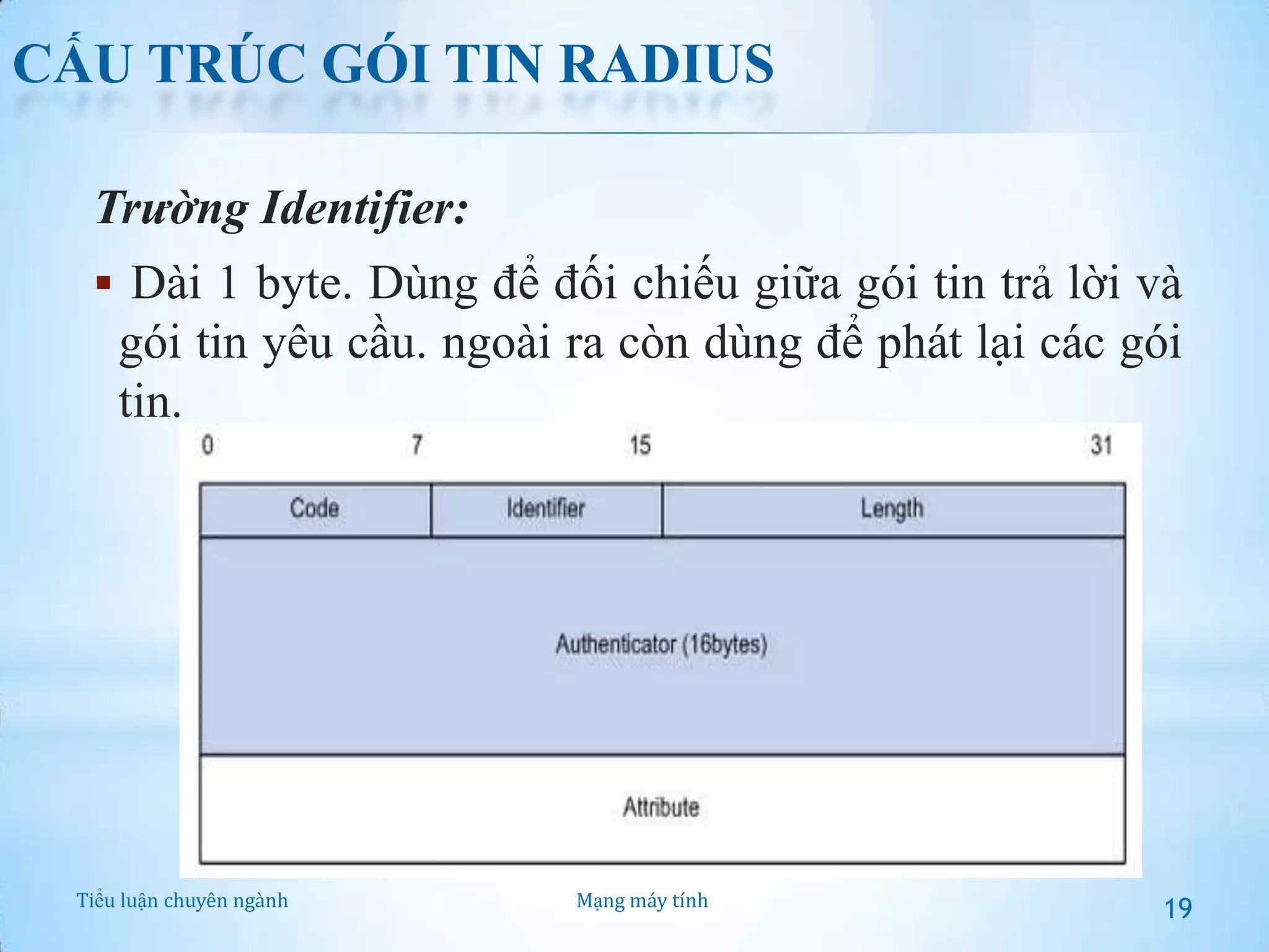 CẤU TRÚC GÓI TIN RADIUS
Trường Identifier:
 Dài 1 byte. Dùng để đối chiếu giữa gói tin trả lời và

gói tin yêu cầu. ngoài ra còn dùng để phát lại các gói
tin.

Tiểu luận chuyên ngành

Mạng máy tính

19

 