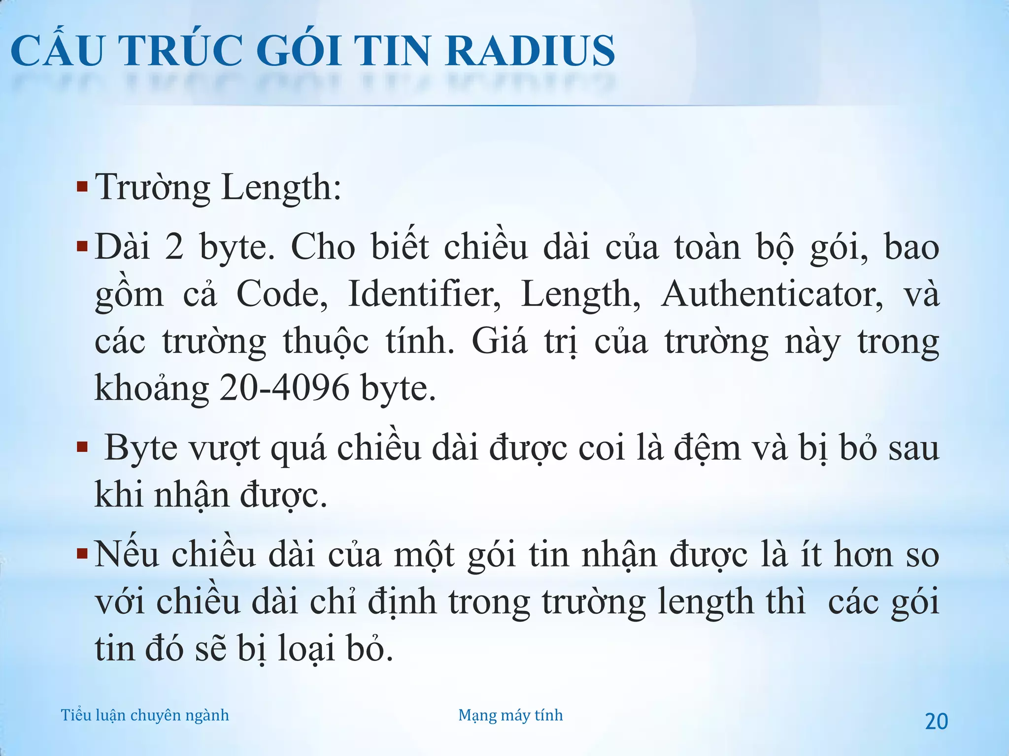 CẤU TRÚC GÓI TIN RADIUS
 Trường Length:
 Dài 2 byte. Cho biết chiều dài của toàn bộ gói, bao

gồm cả Code, Identifier, Length, Authenticator, và
các trường thuộc tính. Giá trị của trường này trong
khoảng 20-4096 byte.
 Byte vượt quá chiều dài được coi là đệm và bị bỏ sau

khi nhận được.
 Nếu chiều dài của một gói tin nhận được là ít hơn so

với chiều dài chỉ định trong trường length thì các gói
tin đó sẽ bị loại bỏ.
Tiểu luận chuyên ngành

Mạng máy tính

20

 