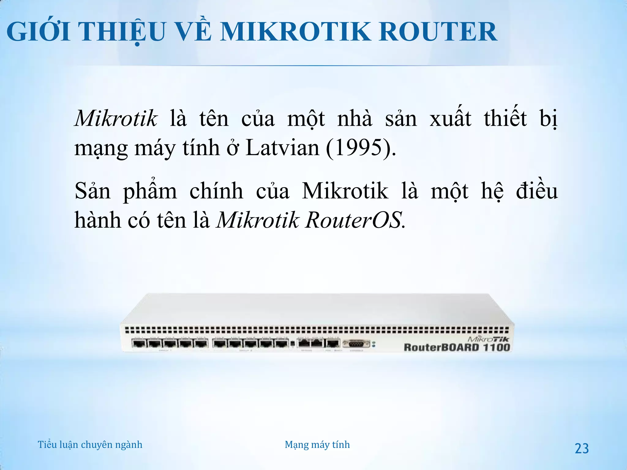 GIỚI THIỆU VỀ MIKROTIK ROUTER
Mikrotik là tên của một nhà sản xuất thiết bị
mạng máy tính ở Latvian (1995).
Sản phẩm chính của Mikrotik là một hệ điều
hành có tên là Mikrotik RouterOS.

Tiểu luận chuyên ngành

Mạng máy tính

23

 