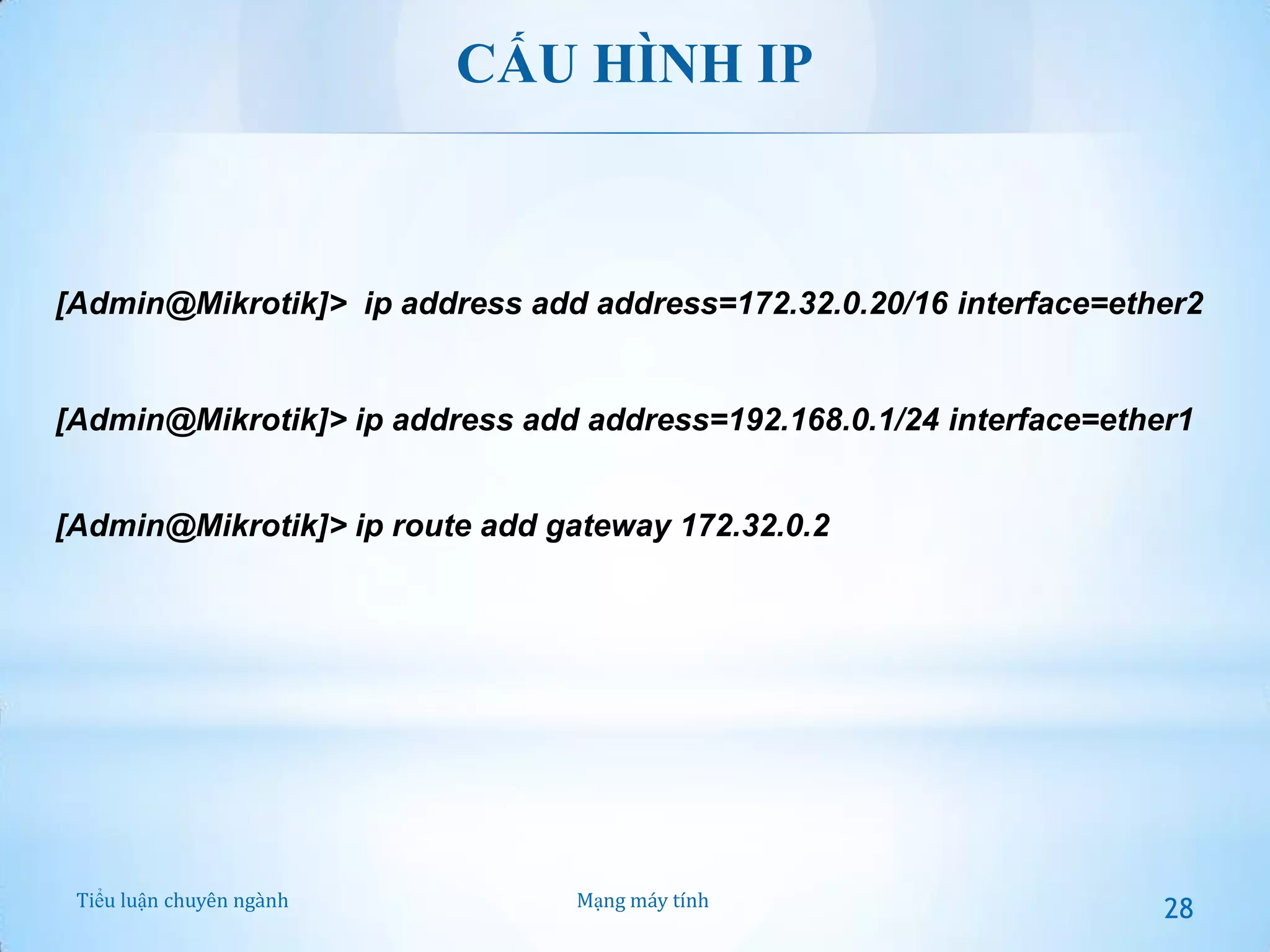 CẤU HÌNH IP

[Admin@Mikrotik]> ip address add address=172.32.0.20/16 interface=ether2

[Admin@Mikrotik]> ip address add address=192.168.0.1/24 interface=ether1
[Admin@Mikrotik]> ip route add gateway 172.32.0.2

Tiểu luận chuyên ngành

Mạng máy tính

28

 