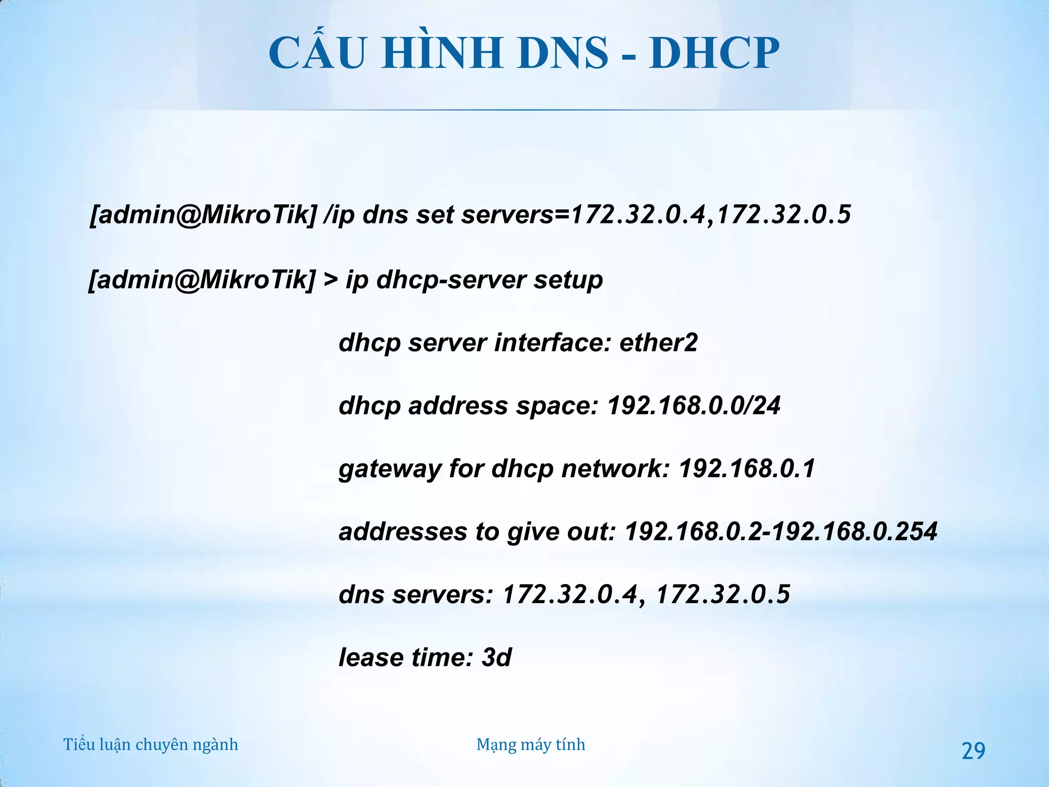 CẤU HÌNH DNS - DHCP

[admin@MikroTik] /ip dns set servers=172.32.0.4,172.32.0.5
[admin@MikroTik] > ip dhcp-server setup
dhcp server interface: ether2

dhcp address space: 192.168.0.0/24
gateway for dhcp network: 192.168.0.1
addresses to give out: 192.168.0.2-192.168.0.254
dns servers: 172.32.0.4, 172.32.0.5
lease time: 3d
Tiểu luận chuyên ngành

Mạng máy tính

29

 