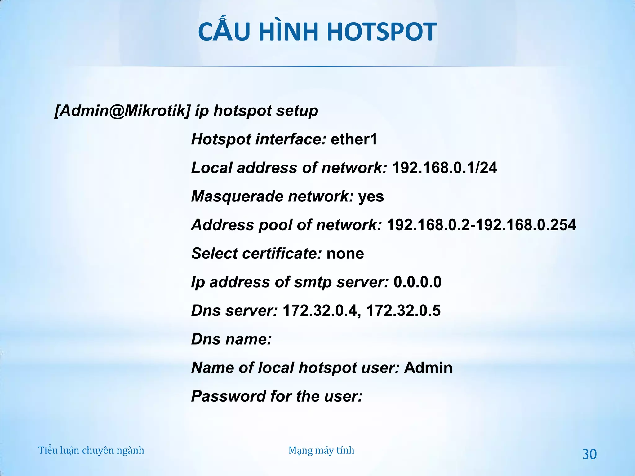 CẤU HÌNH HOTSPOT
[Admin@Mikrotik] ip hotspot setup
Hotspot interface: ether1
Local address of network: 192.168.0.1/24

Masquerade network: yes
Address pool of network: 192.168.0.2-192.168.0.254

Select certificate: none
Ip address of smtp server: 0.0.0.0
Dns server: 172.32.0.4, 172.32.0.5

Dns name:
Name of local hotspot user: Admin
Password for the user:
Tiểu luận chuyên ngành

Mạng máy tính

30

 