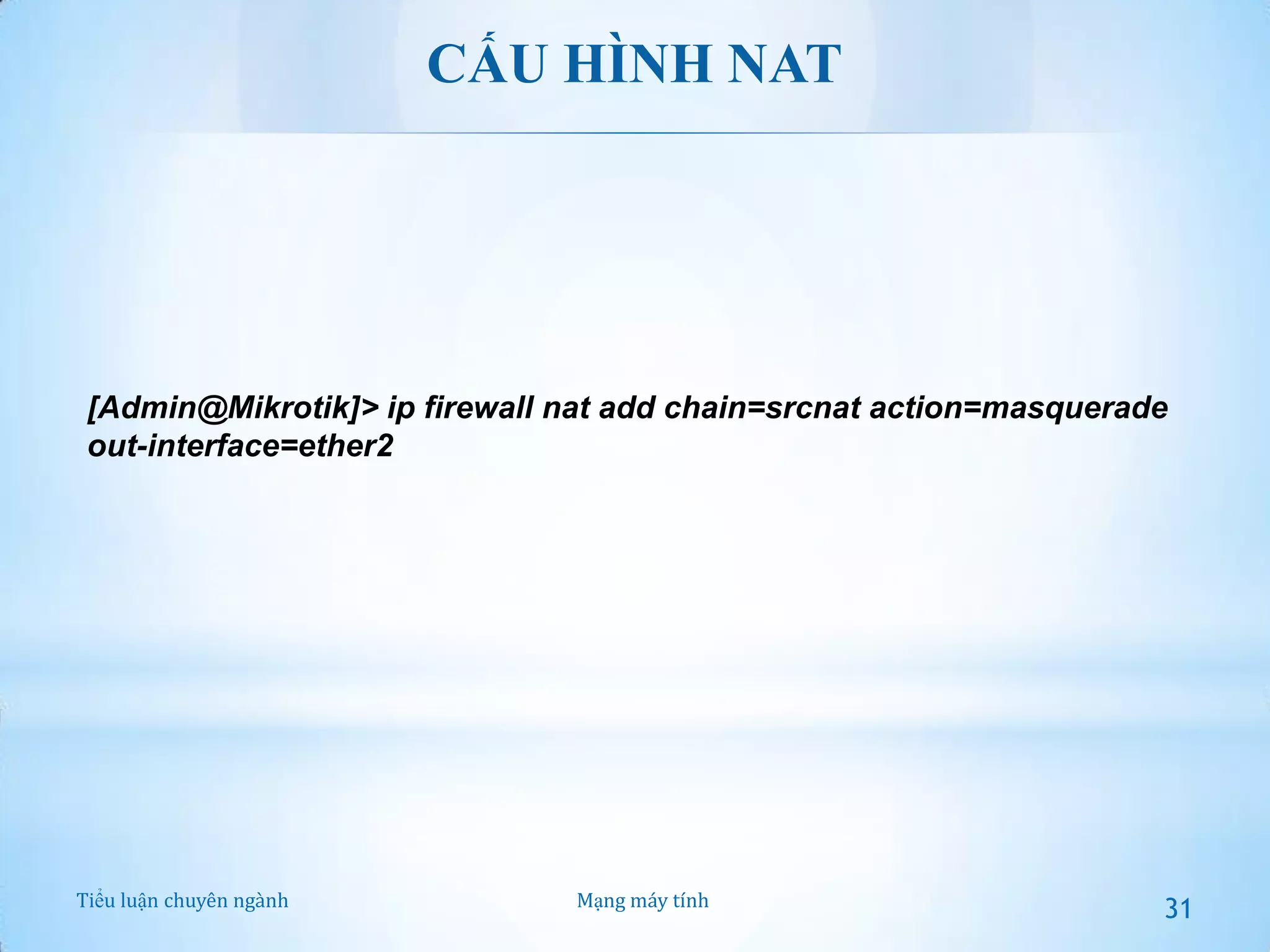 CẤU HÌNH NAT

[Admin@Mikrotik]> ip firewall nat add chain=srcnat action=masquerade
out-interface=ether2

Tiểu luận chuyên ngành

Mạng máy tính

31

 