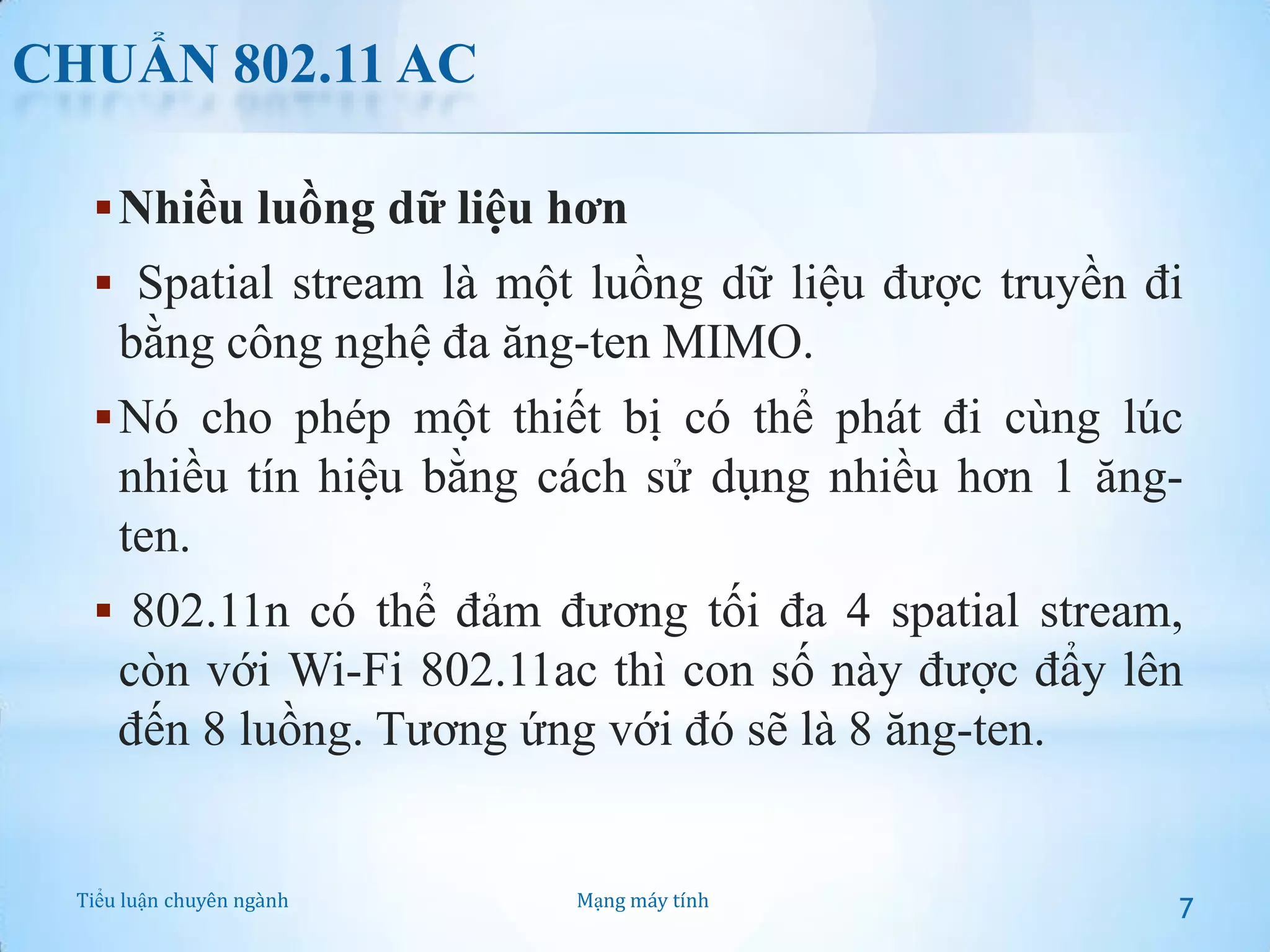 CHUẨN 802.11 AC
 Nhiều luồng dữ liệu hơn
 Spatial stream là một luồng dữ liệu được truyền đi

bằng công nghệ đa ăng-ten MIMO.
 Nó cho phép một thiết bị có thể phát đi cùng lúc

nhiều tín hiệu bằng cách sử dụng nhiều hơn 1 ăngten.
 802.11n có thể đảm đương tối đa 4 spatial stream,

còn với Wi-Fi 802.11ac thì con số này được đẩy lên
đến 8 luồng. Tương ứng với đó sẽ là 8 ăng-ten.

Tiểu luận chuyên ngành

Mạng máy tính

7

 