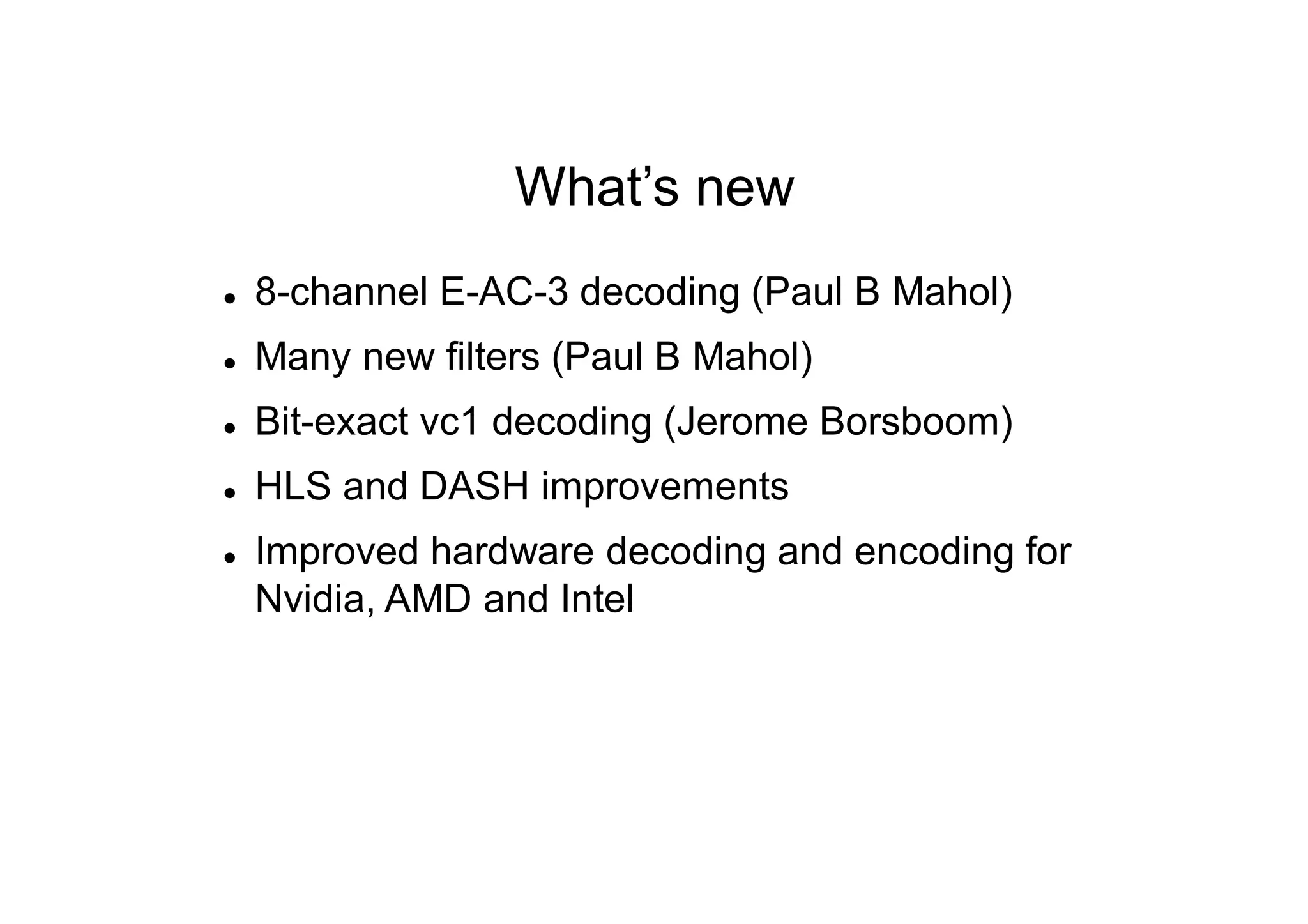 What’s new
 8-channel E-AC-3 decoding (Paul B Mahol)
 Many new filters (Paul B Mahol)
 Bit-exact vc1 decoding (Jerome Borsboom)
 HLS and DASH improvements
 Improved hardware decoding and encoding for
Nvidia, AMD and Intel
 