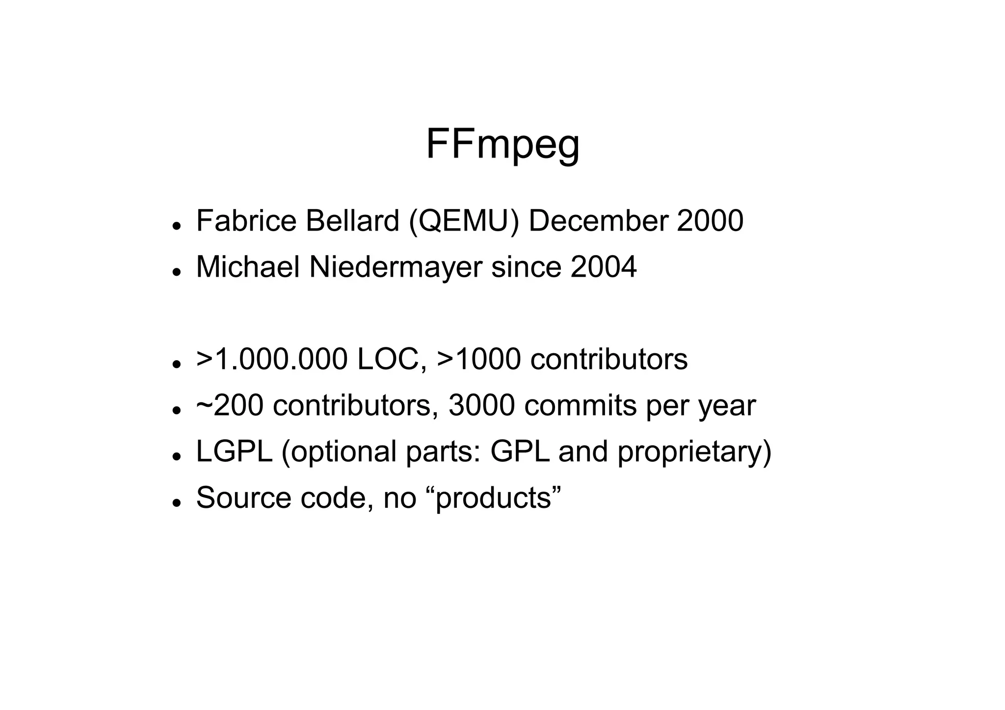 FFmpeg
 Fabrice Bellard (QEMU) December 2000
 Michael Niedermayer since 2004
 >1.000.000 LOC, >1000 contributors
 ~200 contributors, 3000 commits per year
 LGPL (optional parts: GPL and proprietary)
 Source code, no “products”
 