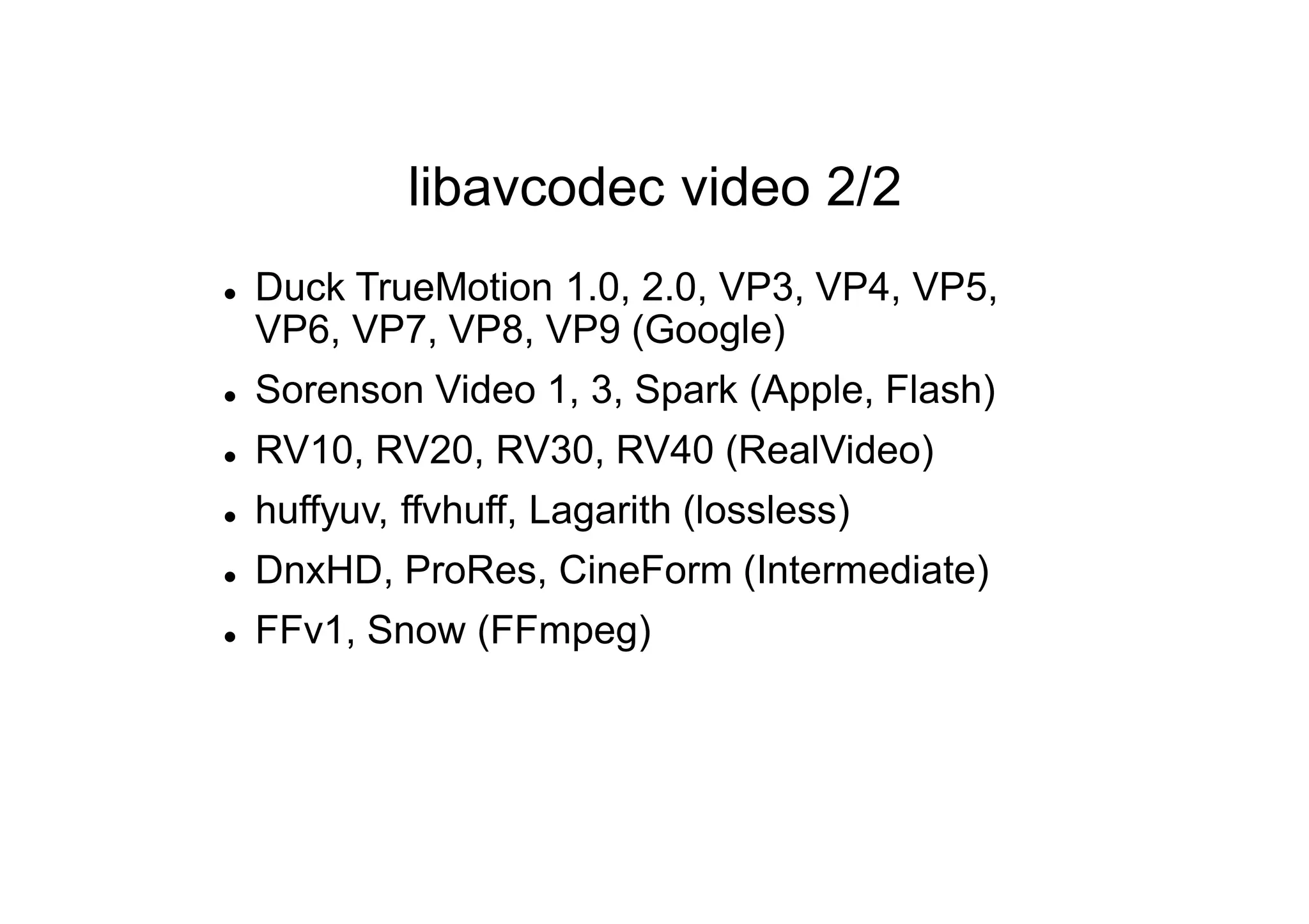 libavcodec video 2/2
 Duck TrueMotion 1.0, 2.0, VP3, VP4, VP5,
VP6, VP7, VP8, VP9 (Google)
 Sorenson Video 1, 3, Spark (Apple, Flash)
 RV10, RV20, RV30, RV40 (RealVideo)
 huffyuv, ffvhuff, Lagarith (lossless)
 DnxHD, ProRes, CineForm (Intermediate)
 FFv1, Snow (FFmpeg)
 