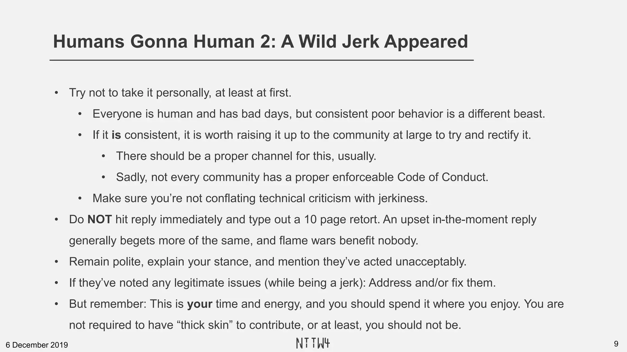 Humans Gonna Human 2: A Wild Jerk Appeared
96 December 2019
• Try not to take it personally, at least at first.
• Everyone is human and has bad days, but consistent poor behavior is a different beast.
• If it is consistent, it is worth raising it up to the community at large to try and rectify it.
• There should be a proper channel for this, usually.
• Sadly, not every community has a proper enforceable Code of Conduct.
• Make sure you’re not conflating technical criticism with jerkiness.
• Do NOT hit reply immediately and type out a 10 page retort. An upset in-the-moment reply
generally begets more of the same, and flame wars benefit nobody.
• Remain polite, explain your stance, and mention they’ve acted unacceptably.
• If they’ve noted any legitimate issues (while being a jerk): Address and/or fix them.
• But remember: This is your time and energy, and you should spend it where you enjoy. You are
not required to have “thick skin” to contribute, or at least, you should not be.
NTTW4
 