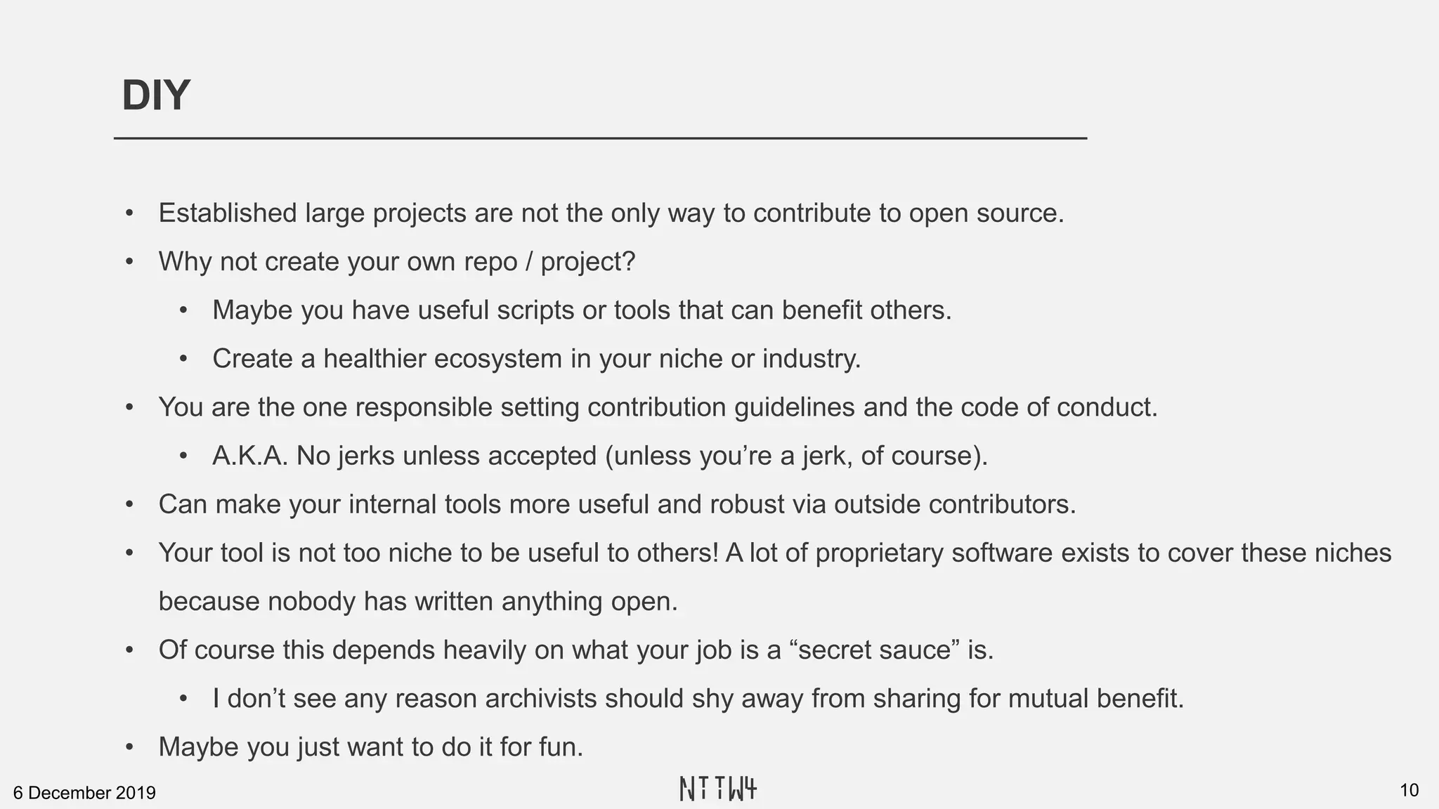 DIY
106 December 2019
• Established large projects are not the only way to contribute to open source.
• Why not create your own repo / project?
• Maybe you have useful scripts or tools that can benefit others.
• Create a healthier ecosystem in your niche or industry.
• You are the one responsible setting contribution guidelines and the code of conduct.
• A.K.A. No jerks unless accepted (unless you’re a jerk, of course).
• Can make your internal tools more useful and robust via outside contributors.
• Your tool is not too niche to be useful to others! A lot of proprietary software exists to cover these niches
because nobody has written anything open.
• Of course this depends heavily on what your job is a “secret sauce” is.
• I don’t see any reason archivists should shy away from sharing for mutual benefit.
• Maybe you just want to do it for fun.
NTTW4
 