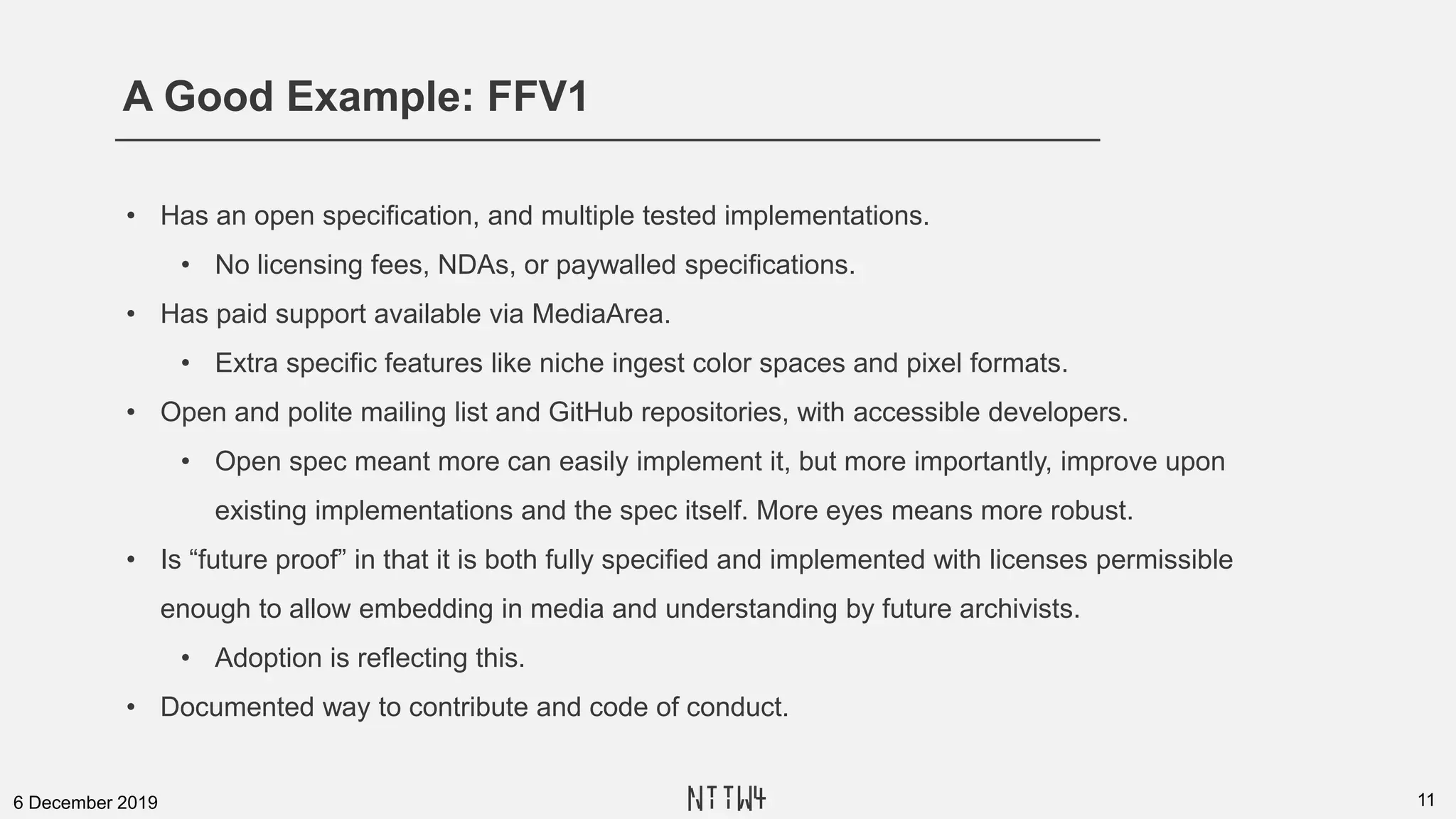 A Good Example: FFV1
116 December 2019
• Has an open specification, and multiple tested implementations.
• No licensing fees, NDAs, or paywalled specifications.
• Has paid support available via MediaArea.
• Extra specific features like niche ingest color spaces and pixel formats.
• Open and polite mailing list and GitHub repositories, with accessible developers.
• Open spec meant more can easily implement it, but more importantly, improve upon
existing implementations and the spec itself. More eyes means more robust.
• Is “future proof” in that it is both fully specified and implemented with licenses permissible
enough to allow embedding in media and understanding by future archivists.
• Adoption is reflecting this.
• Documented way to contribute and code of conduct.
NTTW4
 