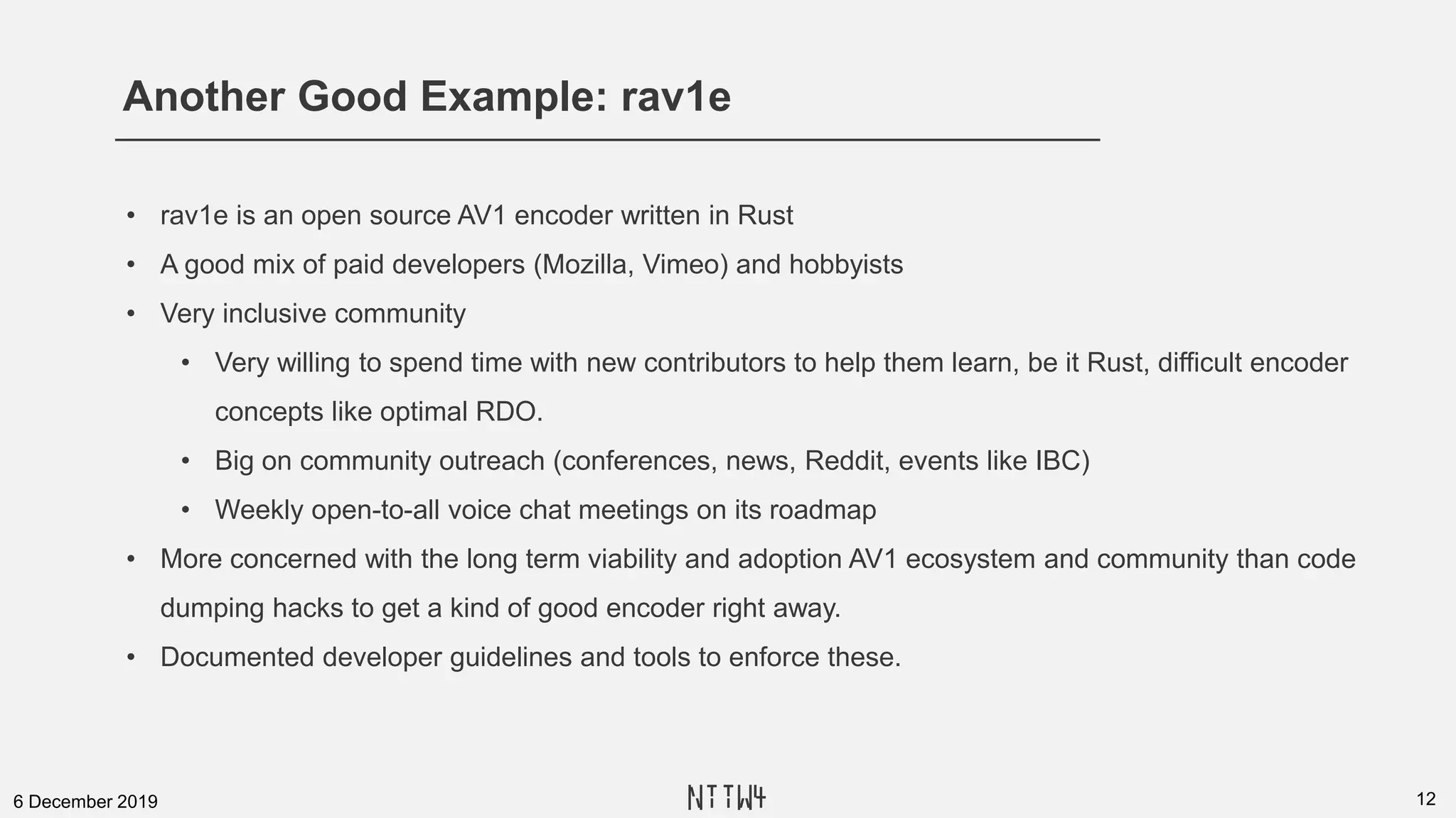 Another Good Example: rav1e
126 December 2019
• rav1e is an open source AV1 encoder written in Rust
• A good mix of paid developers (Mozilla, Vimeo) and hobbyists
• Very inclusive community
• Very willing to spend time with new contributors to help them learn, be it Rust, difficult encoder
concepts like optimal RDO.
• Big on community outreach (conferences, news, Reddit, events like IBC)
• Weekly open-to-all voice chat meetings on its roadmap
• More concerned with the long term viability and adoption AV1 ecosystem and community than code
dumping hacks to get a kind of good encoder right away.
• Documented developer guidelines and tools to enforce these.
NTTW4
 