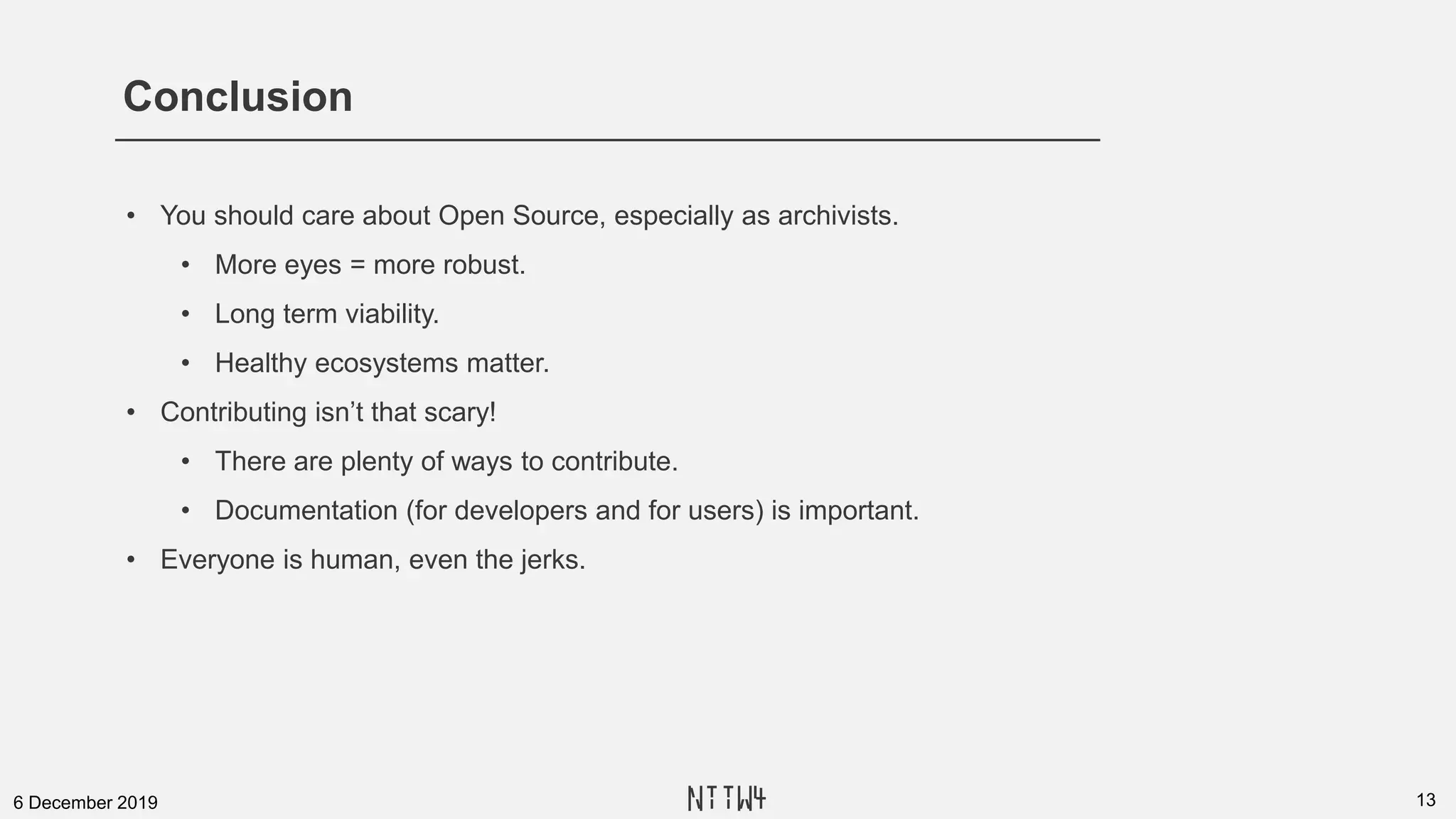 Conclusion
136 December 2019
• You should care about Open Source, especially as archivists.
• More eyes = more robust.
• Long term viability.
• Healthy ecosystems matter.
• Contributing isn’t that scary!
• There are plenty of ways to contribute.
• Documentation (for developers and for users) is important.
• Everyone is human, even the jerks.
NTTW4
 