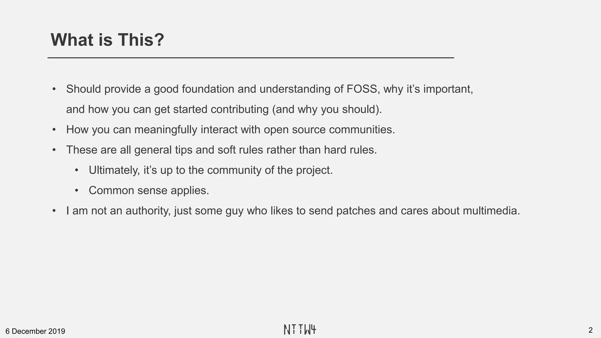 What is This?
26 December 2019
• Should provide a good foundation and understanding of FOSS, why it’s important,
and how you can get started contributing (and why you should).
• How you can meaningfully interact with open source communities.
• These are all general tips and soft rules rather than hard rules.
• Ultimately, it’s up to the community of the project.
• Common sense applies.
• I am not an authority, just some guy who likes to send patches and cares about multimedia.
NTTW4
 
