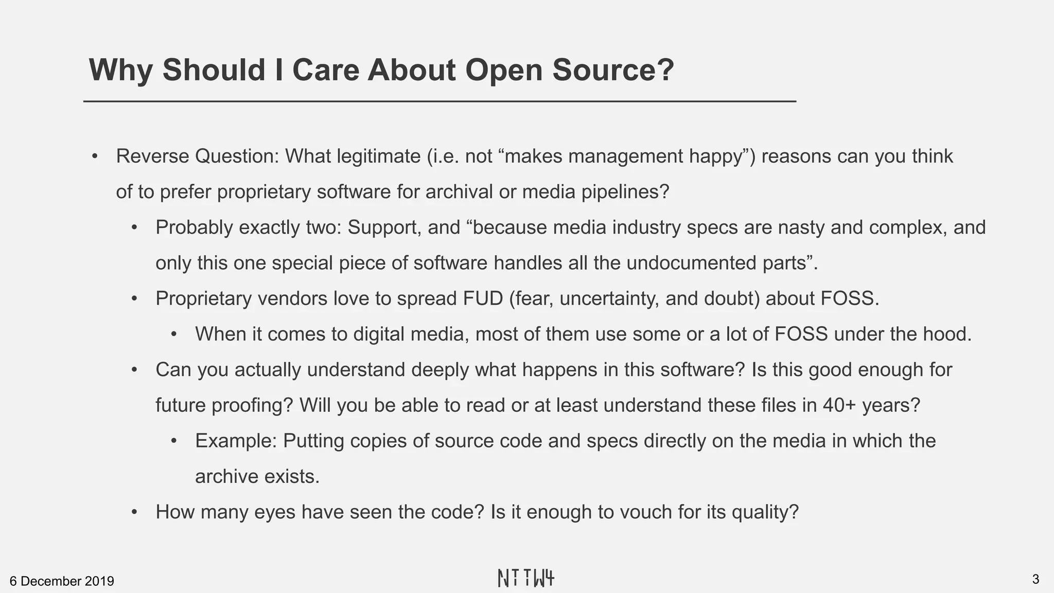 Why Should I Care About Open Source?
36 December 2019
• Reverse Question: What legitimate (i.e. not “makes management happy”) reasons can you think
of to prefer proprietary software for archival or media pipelines?
• Probably exactly two: Support, and “because media industry specs are nasty and complex, and
only this one special piece of software handles all the undocumented parts”.
• Proprietary vendors love to spread FUD (fear, uncertainty, and doubt) about FOSS.
• When it comes to digital media, most of them use some or a lot of FOSS under the hood.
• Can you actually understand deeply what happens in this software? Is this good enough for
future proofing? Will you be able to read or at least understand these files in 40+ years?
• Example: Putting copies of source code and specs directly on the media in which the
archive exists.
• How many eyes have seen the code? Is it enough to vouch for its quality?
NTTW4
 