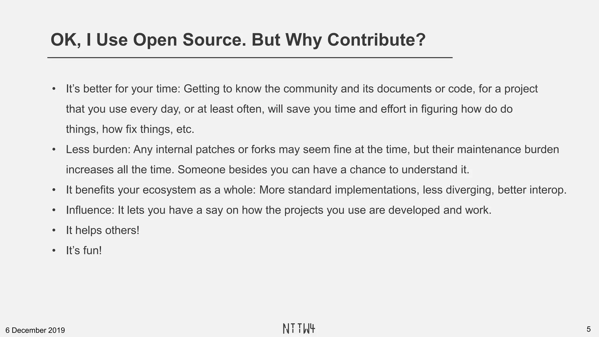 OK, I Use Open Source. But Why Contribute?
56 December 2019
• It’s better for your time: Getting to know the community and its documents or code, for a project
that you use every day, or at least often, will save you time and effort in figuring how do do
things, how fix things, etc.
• Less burden: Any internal patches or forks may seem fine at the time, but their maintenance burden
increases all the time. Someone besides you can have a chance to understand it.
• It benefits your ecosystem as a whole: More standard implementations, less diverging, better interop.
• Influence: It lets you have a say on how the projects you use are developed and work.
• It helps others!
• It’s fun!
NTTW4
 