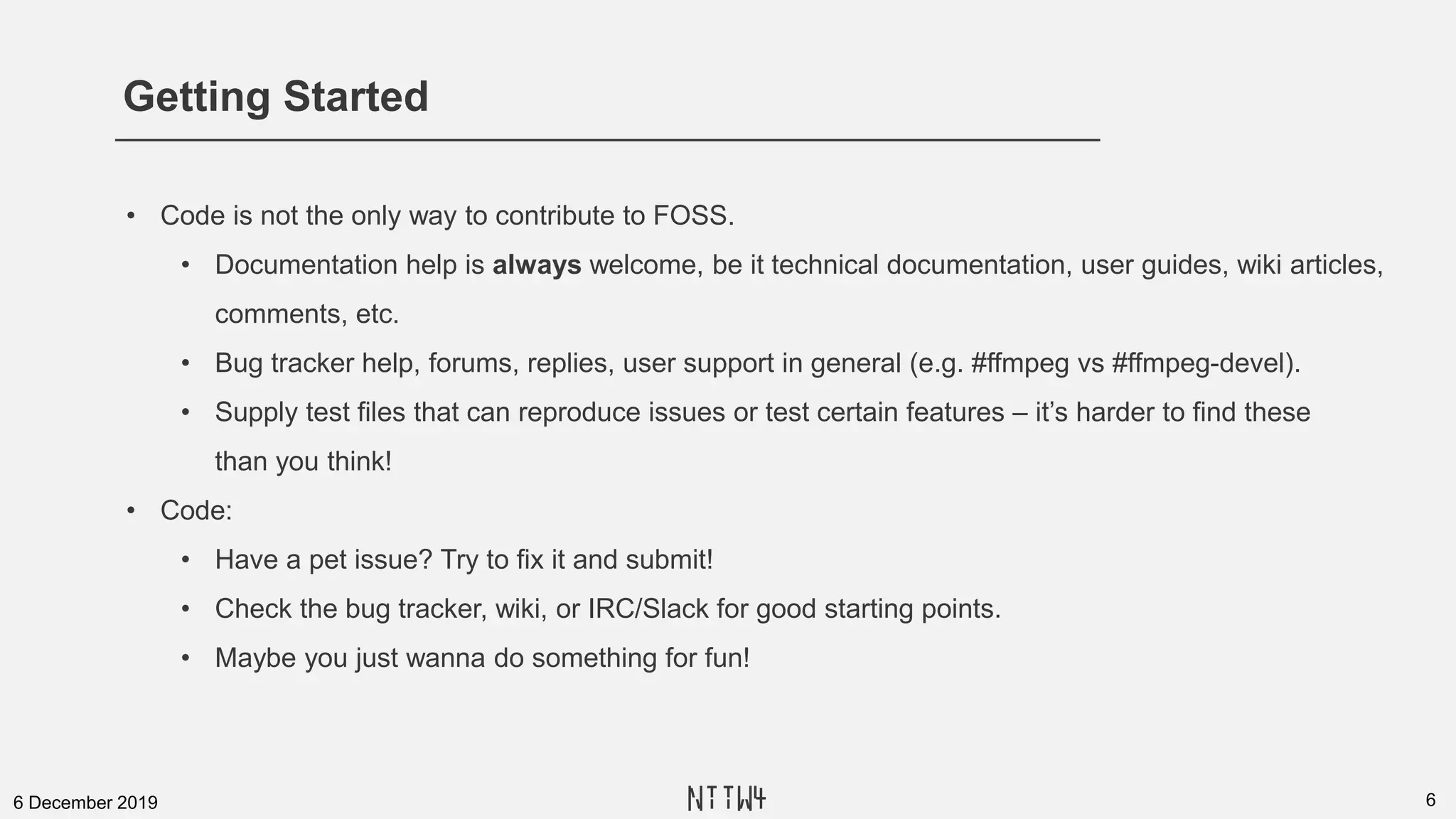 Getting Started
66 December 2019
• Code is not the only way to contribute to FOSS.
• Documentation help is always welcome, be it technical documentation, user guides, wiki articles,
comments, etc.
• Bug tracker help, forums, replies, user support in general (e.g. #ffmpeg vs #ffmpeg-devel).
• Supply test files that can reproduce issues or test certain features – it’s harder to find these
than you think!
• Code:
• Have a pet issue? Try to fix it and submit!
• Check the bug tracker, wiki, or IRC/Slack for good starting points.
• Maybe you just wanna do something for fun!
NTTW4
 