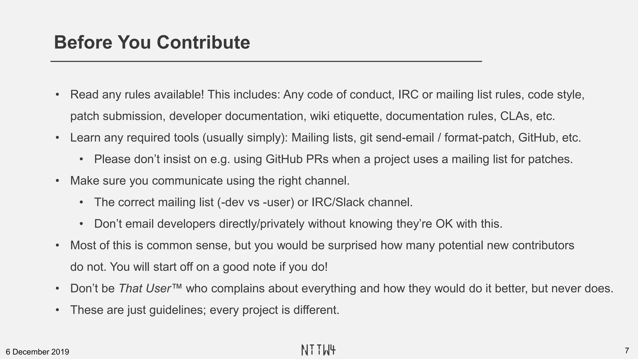 Before You Contribute
76 December 2019
• Read any rules available! This includes: Any code of conduct, IRC or mailing list rules, code style,
patch submission, developer documentation, wiki etiquette, documentation rules, CLAs, etc.
• Learn any required tools (usually simply): Mailing lists, git send-email / format-patch, GitHub, etc.
• Please don’t insist on e.g. using GitHub PRs when a project uses a mailing list for patches.
• Make sure you communicate using the right channel.
• The correct mailing list (-dev vs -user) or IRC/Slack channel.
• Don’t email developers directly/privately without knowing they’re OK with this.
• Most of this is common sense, but you would be surprised how many potential new contributors
do not. You will start off on a good note if you do!
• Don’t be That User™ who complains about everything and how they would do it better, but never does.
• These are just guidelines; every project is different.
NTTW4
 