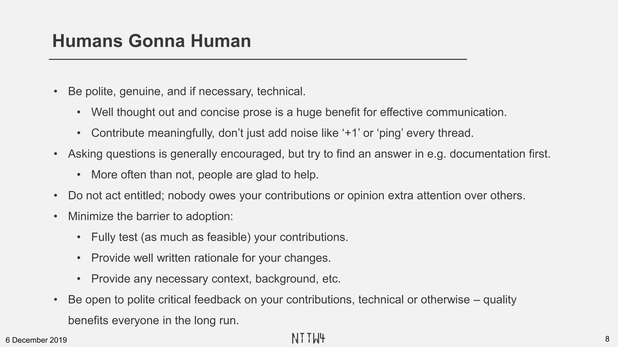 Humans Gonna Human
86 December 2019
• Be polite, genuine, and if necessary, technical.
• Well thought out and concise prose is a huge benefit for effective communication.
• Contribute meaningfully, don’t just add noise like ‘+1’ or ‘ping’ every thread.
• Asking questions is generally encouraged, but try to find an answer in e.g. documentation first.
• More often than not, people are glad to help.
• Do not act entitled; nobody owes your contributions or opinion extra attention over others.
• Minimize the barrier to adoption:
• Fully test (as much as feasible) your contributions.
• Provide well written rationale for your changes.
• Provide any necessary context, background, etc.
• Be open to polite critical feedback on your contributions, technical or otherwise – quality
benefits everyone in the long run.
NTTW4
 