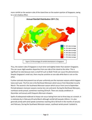 Page 13
more rainfall on the western side of the island than on the eastern portion of Singapore, owing
to a rain shadow effect.
Thus, the eastern side of Singapore is much drier and slightly hotter than western Singapore.
This can cause slight weather disparities from one side of the island to the other. This is
significant to note because even a small hill such as Bukit Timah can cause this phenomenon.
Despite Singapore's small size, there may be sunshine on one side while there is rain on the
other.
Further contrasts that prevent true all-year uniformity are the monsoon seasons which happen
twice each year. The first one is the Northeast Monsoon which occurs from December to early
March. The second is the Southwest Monsoon season which occurs from June to September.
Periods between monsoon seasons receive less rain and wind. During the Northeast Monsoon,
northeast winds prevail, sometimes reaching 20 km/h. There are cloudy conditions in
December and January with frequent afternoon showers.
Spells of widespread moderate to heavy rain occur lasting from one to three days at a stretch. It
is relatively dry in February till early March although rainfall still exceeds 120mm. It is also
generally windy with wind speeds sometimes reaching 30 to 50 km/h in the months of January
and February. During the Southwest Monsoon season, southeast winds prevail. Isolated to
Figure 2.6 Percentage of rainfall distribution in Singapore
 
