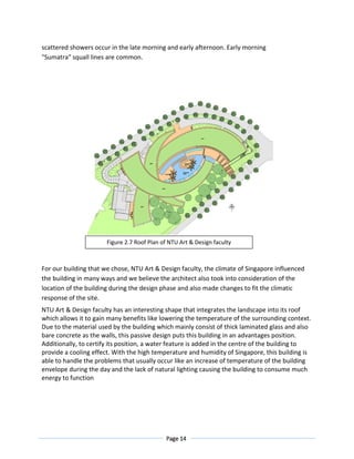Page 14
scattered showers occur in the late morning and early afternoon. Early morning
"Sumatra" squall lines are common.
For our building that we chose, NTU Art & Design faculty, the climate of Singapore influenced
the building in many ways and we believe the architect also took into consideration of the
location of the building during the design phase and also made changes to fit the climatic
response of the site.
NTU Art & Design faculty has an interesting shape that integrates the landscape into its roof
which allows it to gain many benefits like lowering the temperature of the surrounding context.
Due to the material used by the building which mainly consist of thick laminated glass and also
bare concrete as the walls, this passive design puts this building in an advantages position.
Additionally, to certify its position, a water feature is added in the centre of the building to
provide a cooling effect. With the high temperature and humidity of Singapore, this building is
able to handle the problems that usually occur like an increase of temperature of the building
envelope during the day and the lack of natural lighting causing the building to consume much
energy to function
Figure 2.7 Roof Plan of NTU Art & Design faculty
 