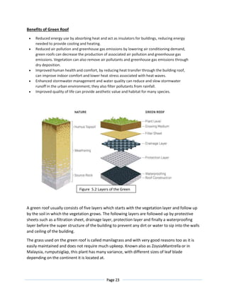 Page 23
Benefits of Green Roof
 Reduced energy use by absorbing heat and act as insulators for buildings, reducing energy
needed to provide cooling and heating.
 Reduced air pollution and greenhouse gas emissions by lowering air conditioning demand,
green roofs can decrease the production of associated air pollution and greenhouse gas
emissions. Vegetation can also remove air pollutants and greenhouse gas emissions through
dry deposition.
 Improved human health and comfort, by reducing heat transfer through the building roof,
can improve indoor comfort and lower heat stress associated with heat waves.
 Enhanced stormwater management and water quality can reduce and slow stormwater
runoff in the urban environment; they also filter pollutants from rainfall.
 Improved quality of life can provide aesthetic value and habitat for many species.
A green roof usually consists of five layers which starts with the vegetation layer and follow up
by the soil in which the vegetation grows. The following layers are followed up by protective
sheets such as a filtration sheet, drainage layer, protection layer and finally a waterproofing
layer before the super structure of the building to prevent any dirt or water to sip into the walls
and ceiling of the building.
The grass used on the green roof is called manilagrass and with very good reasons too as it is
easily maintained and does not require much upkeep. Known also as ZoysiaMantrella or in
Malaysia, rumputsiglap, this plant has many variance, with different sizes of leaf blade
depending on the continent it is located at.
Figure 5.2 Layers of the Green
Roof
 