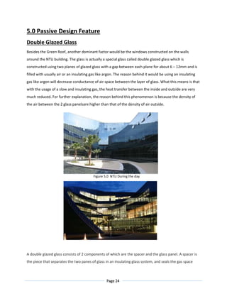 Page 24
5.0 Passive Design Feature
Double Glazed Glass
Besides the Green Roof, another dominant factor would be the windows constructed on the walls
around the NTU building. The glass is actually a special glass called double glazed glass which is
constructed using two planes of glazed glass with a gap between each plane for about 6 – 12mm and is
filled with usually air or an insulating gas like argon. The reason behind it would be using an insulating
gas like argon will decrease conductance of air space between the layer of glass. What this means is that
with the usage of a slow and insulating gas, the heat transfer between the inside and outside are very
much reduced. For further explanation, the reason behind this phenomenon is because the density of
the air between the 2 glass panelsare higher than that of the density of air outside.
Figure 5.0 NTU During the day
Figure 5.1 NTU During the night
A double glazed glass consists of 2 components of which are the spacer and the glass panel. A spacer is
the piece that separates the two panes of glass in an insulating glass system, and seals the gas space
 