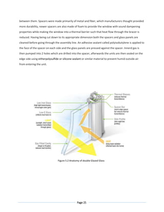Page 25
between them. Spacers were made primarily of metal and fiber, which manufacturers thought provided
more durability, newer spacers are also made of foam to provide the window with sound dampening
properties while making the window into a thermal barrier such that heat flow through the bracer is
reduced. Having being cut down to its appropriate dimension both the spacers and glass panels are
cleaned before going through the assembly line. An adhesive sealant called polyisobutylene is applied to
the face of the spacer on each side and the glass panels are pressed against the spacer. Innerd gas is
then pumped into 2 holes which are drilled into the spacer, afterwards the units are then sealed on the
edge side using eitherpolysulfide or silicone sealant or similar material to prevent humid outside air
from entering the unit.
Figure 5.2 Anatomy of double Glazed Glass
 