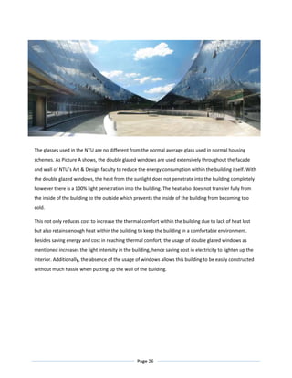 Page 26
Figure 5.3 Panoramic view of the centre courtyard
The glasses used in the NTU are no different from the normal average glass used in normal housing
schemes. As Picture A shows, the double glazed windows are used extensively throughout the facade
and wall of NTU’s Art & Design faculty to reduce the energy consumption within the building itself. With
the double glazed windows, the heat from the sunlight does not penetrate into the building completely
however there is a 100% light penetration into the building. The heat also does not transfer fully from
the inside of the building to the outside which prevents the inside of the building from becoming too
cold.
This not only reduces cost to increase the thermal comfort within the building due to lack of heat lost
but also retains enough heat within the building to keep the building in a comfortable environment.
Besides saving energy and cost in reaching thermal comfort, the usage of double glazed windows as
mentioned increases the light intensity in the building, hence saving cost in electricity to lighten up the
interior. Additionally, the absence of the usage of windows allows this building to be easily constructed
without much hassle when putting up the wall of the building.
 