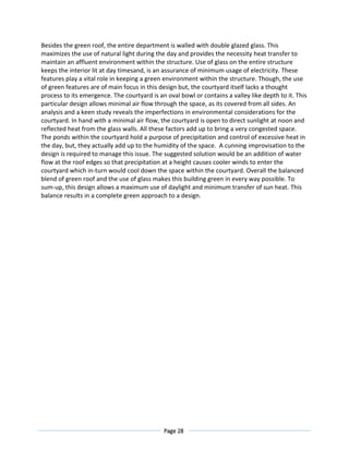 Page 28
Besides the green roof, the entire department is walled with double glazed glass. This
maximizes the use of natural light during the day and provides the necessity heat transfer to
maintain an affluent environment within the structure. Use of glass on the entire structure
keeps the interior lit at day timesand, is an assurance of minimum usage of electricity. These
features play a vital role in keeping a green environment within the structure. Though, the use
of green features are of main focus in this design but, the courtyard itself lacks a thought
process to its emergence. The courtyard is an oval bowl or contains a valley like depth to it. This
particular design allows minimal air flow through the space, as its covered from all sides. An
analysis and a keen study reveals the imperfections in environmental considerations for the
courtyard. In hand with a minimal air flow, the courtyard is open to direct sunlight at noon and
reflected heat from the glass walls. All these factors add up to bring a very congested space.
The ponds within the courtyard hold a purpose of precipitation and control of excessive heat in
the day, but, they actually add up to the humidity of the space. A cunning improvisation to the
design is required to manage this issue. The suggested solution would be an addition of water
flow at the roof edges so that precipitation at a height causes cooler winds to enter the
courtyard which in-turn would cool down the space within the courtyard. Overall the balanced
blend of green roof and the use of glass makes this building green in every way possible. To
sum-up, this design allows a maximum use of daylight and minimum transfer of sun heat. This
balance results in a complete green approach to a design.
 