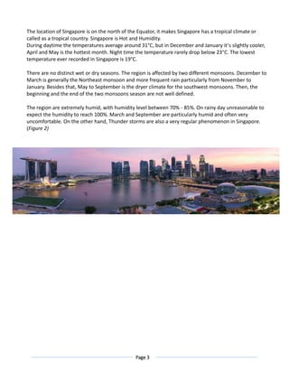 Page 3
The location of Singapore is on the north of the Equator, it makes Singapore has a tropical climate or
called as a tropical country. Singapore is Hot and Humidity.
During daytime the temperatures average around 31°C, but in December and January it’s slightly cooler,
April and May is the hottest month. Night time the temperature rarely drop below 23°C. The lowest
temperature ever recorded in Singapore is 19°C.
There are no distinct wet or dry seasons. The region is affected by two different monsoons. December to
March is generally the Northeast monsoon and more frequent rain particularly from November to
January. Besides that, May to September is the dryer climate for the southwest monsoons. Then, the
beginning and the end of the two monsoons season are not well defined.
The region are extremely humid, with humidity level between 70% - 85%. On rainy day unreasonable to
expect the humidity to reach 100%. March and September are particularly humid and often very
uncomfortable. On the other hand, Thunder storms are also a very regular phenomenon in Singapore.
(Figure 2)
 