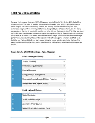 Page 4
1.0 B Project Description
Nanyang Technological University (NTU) of Singapore with its School of Art, Design & Media building
represents one of the finest, if not best, sustainable building ever built. With its swirling facade and
smart usage of the natural surrounding context, this building provides an interesting twist into
sustainable designs with its creativity and boldness. Designed by the CPG consultants, this five storey
campus shows that not all sustainable building has to be dull and shapeless. In fact, NTU-ADM was given
the Green Mark Platinum award, one of the high a building can obtain, by the Building and Construction
Association (BCA). Green Mark Award is the benchmark for design, construction and operation of high
performance green building. The award is separated into a few categories which are Certified, Gold,
Goldplus and Platinum (BCA Green Mark Award Rating) of course with the later being the best. The
award is given based on how much points are collected as each category is satisfied based on a certain
criteria.
Green Mark for EXISTING Buildings – Point Allocation
Part 1 – Energy Efficiency Pts
1-1 Energy Efficiency 22
1-2 Systems Energy Efficiency 23
1-3 Energy Monitoring 4
1-4 Energy Policy & management 4
1-5 Renewable Energy/Energy Efficient Features 10
Sub-total for Part 1 (Max 50 pts) 63
Part 2 – Water Efficiency Pts
2-1 Water Monitoring 2
2-2 Water Efficient Fittings 12
2-3 Alternative Water Sources 2
2-4 Water Efficiency Improvement Plans 1
 