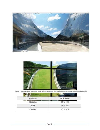 Page 6
Score 0 49 50 74 75 84 85 89 90 100
Green Mark Rating Green Mark Points
Platinum 90 & above
Goldplus 85 to <90
Gold 75 to <85
Certified 50 to <75
Figure 1.0 B Glass Wall feature to allow light to penetrate into the building to reduce cost of interior lighting
 
