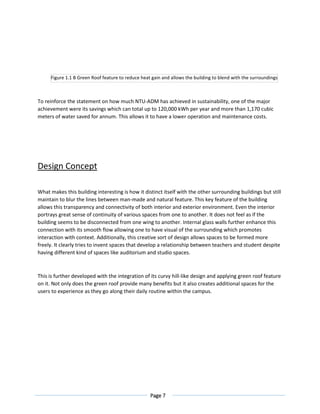 Page 7
To reinforce the statement on how much NTU-ADM has achieved in sustainability, one of the major
achievement were its savings which can total up to 120,000 kWh per year and more than 1,170 cubic
meters of water saved for annum. This allows it to have a lower operation and maintenance costs.
Design Concept
What makes this building interesting is how it distinct itself with the other surrounding buildings but still
maintain to blur the lines between man-made and natural feature. This key feature of the building
allows this transparency and connectivity of both interior and exterior environment. Even the interior
portrays great sense of continuity of various spaces from one to another. It does not feel as if the
building seems to be disconnected from one wing to another. Internal glass walls further enhance this
connection with its smooth flow allowing one to have visual of the surrounding which promotes
interaction with context. Additionally, this creative sort of design allows spaces to be formed more
freely. It clearly tries to invent spaces that develop a relationship between teachers and student despite
having different kind of spaces like auditorium and studio spaces.
This is further developed with the integration of its curvy hill-like design and applying green roof feature
on it. Not only does the green roof provide many benefits but it also creates additional spaces for the
users to experience as they go along their daily routine within the campus.
Figure 1.1 B Green Roof feature to reduce heat gain and allows the building to blend with the surroundings
 