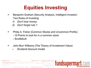 Equities Investing Benjamin Graham (Security Analysis, Intelligent Investor) Two Rules of Investing Don’t lose money Don’t forget rule 1 Philip A. Fisher (Common Stocks and Uncommon Profits) - 15 Points to look for in a common stock - Scuttlebutt John Burr Williams (The Theory of Investment Value) Dividend discount model 
