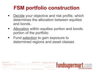 FSM portfolio construction Decide  your objective and risk profile, which determines the allocation between equities and bonds. Allocation  within equities portion and bonds portion of the portfolio Fund  selection  to gain exposure to determined regions and asset classes 