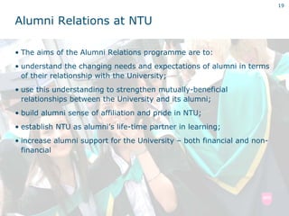 19


Alumni Relations at NTU

• The aims of the Alumni Relations programme are to:
• understand the changing needs and expectations of alumni in terms
  of their relationship with the University;
• use this understanding to strengthen mutually-beneficial
  relationships between the University and its alumni;
• build alumni sense of affiliation and pride in NTU;
• establish NTU as alumni’s life-time partner in learning;
• increase alumni support for the University – both financial and non-
  financial
 