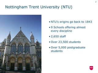 2


Nottingham Trent University (NTU)


                     • NTU’s origins go back to 1843

                     • 9 Schools offering almost
                       every discipline

                     • 2,650 staff

                     • Over 23,500 students

                     • Over 5,000 postgraduate
                       students
 