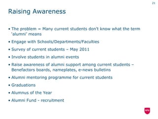 21


Raising Awareness

• The problem = Many current students don’t know what the term
  ‘alumni’ means
• Engage with Schools/Departments/Faculties
• Survey of current students – May 2011
• Involve students in alumni events
• Raise awareness of alumni support among current students –
  Benefactors boards, nameplates, e-news bulletins
• Alumni mentoring programme for current students
• Graduations
• Alumnus of the Year
• Alumni Fund - recruitment
 