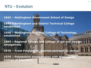 7


NTU - Evolution


1843 – Nottingham Government School of Design

1945 – Nottingham and District Technical College
established

1958 – Nottingham Regional College of Technology
established

1964 – Regional College and College of Art and Design
amalgamate

1970 – Trent Polytechnic granted polytechnic status

1975 – Polytechnic amalgamates with Nottingham
College of Education
 