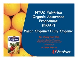 NTUC FairPrice
Organic Assurance
Programme
(NOAP)
Pasar Organic:Truly Organic
Ms. Chong Nyet Chin
Director, Quality & Processes
NTUC FairPrice Co-operative Ltd
On behalf of
Dr. Ngiam Tong Tau
 