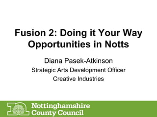 Fusion 2: Doing it Your Way
Opportunities in Notts
Diana Pasek-Atkinson
Strategic Arts Development Officer
Creative Industries

 