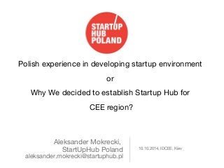 Polish experience in developing startup environment 
Aleksander Mokrecki, 
StartUpHub Poland 
aleksander.mokrecki@startuphub.pl 
10.10.2014, IDCEE, Kiev 
or 
Why We decided to establish Startup Hub for 
CEE region? 
 